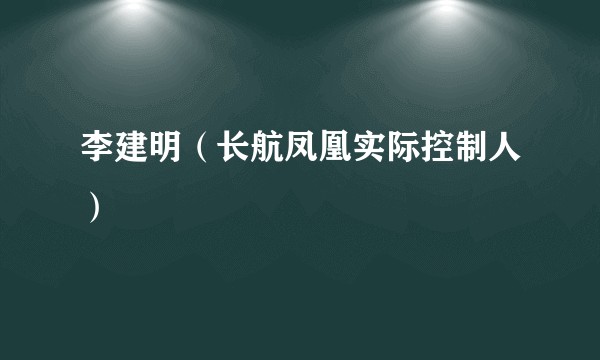 李建明（长航凤凰实际控制人）