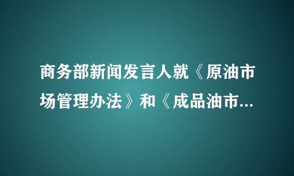 商务部新闻发言人就《原油市场管理办法》和《成品油市场管理办法》答记者问
