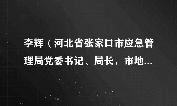 李辉（河北省张家口市应急管理局党委书记、局长，市地震局局长）