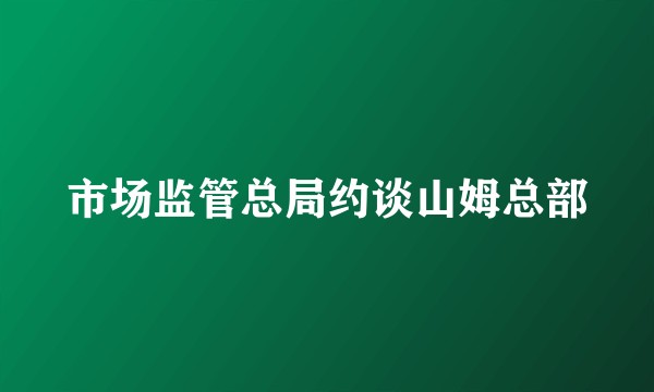 市场监管总局约谈山姆总部