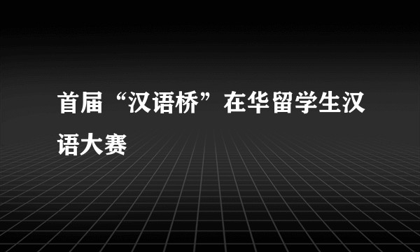 首届“汉语桥”在华留学生汉语大赛