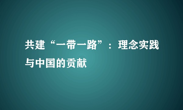 共建“一带一路”：理念实践与中国的贡献