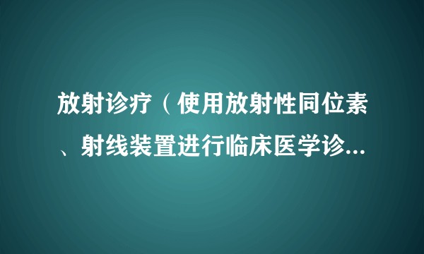 放射诊疗（使用放射性同位素、射线装置进行临床医学诊断、治疗和健康检查的医疗活动）