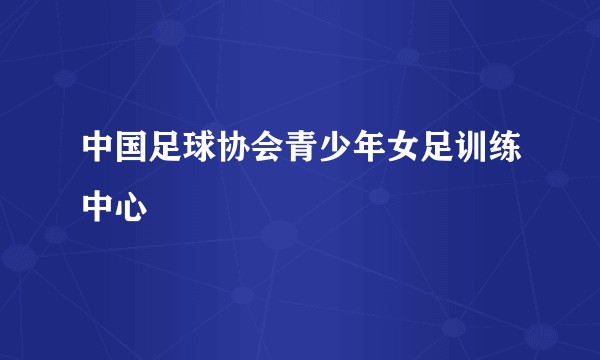 中国足球协会青少年女足训练中心