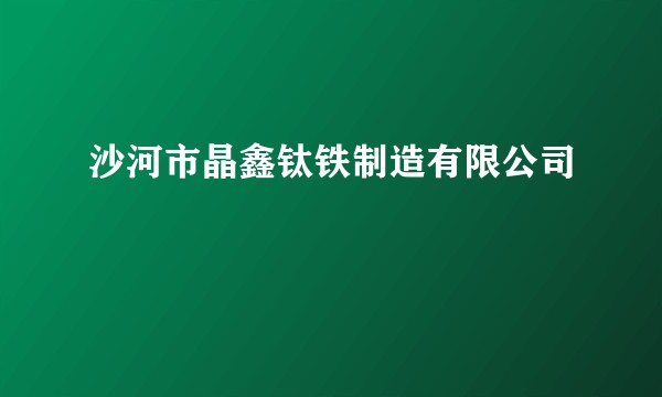 沙河市晶鑫钛铁制造有限公司