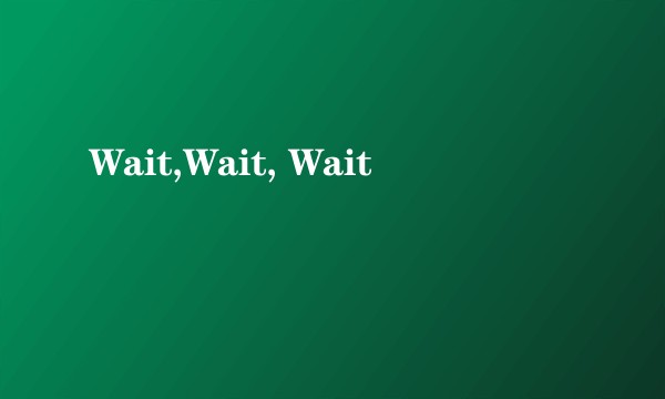 Wait,Wait, Wait