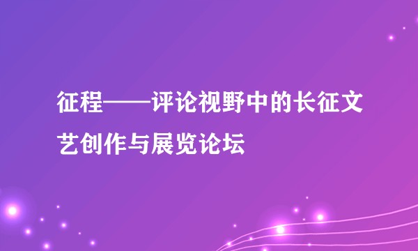 征程——评论视野中的长征文艺创作与展览论坛