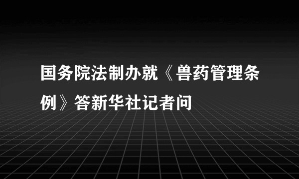 国务院法制办就《兽药管理条例》答新华社记者问