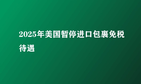 2025年美国暂停进口包裹免税待遇