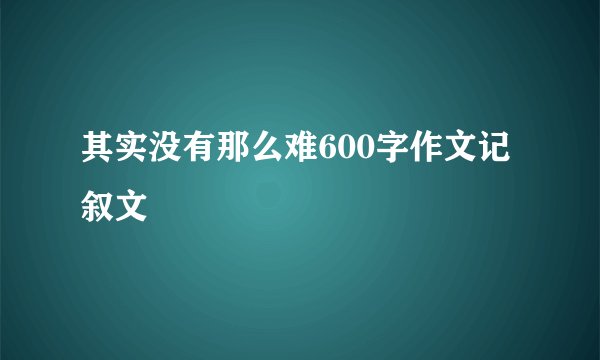 其实没有那么难600字作文记叙文
