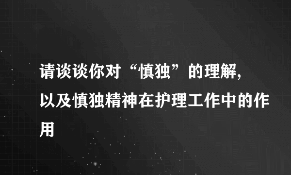 请谈谈你对“慎独”的理解,以及慎独精神在护理工作中的作用