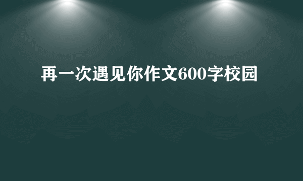 再一次遇见你作文600字校园