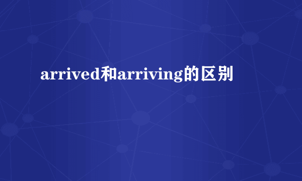 arrived和arriving的区别