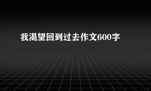 我渴望回到过去作文600字