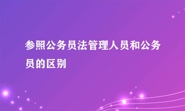 参照公务员法管理人员和公务员的区别