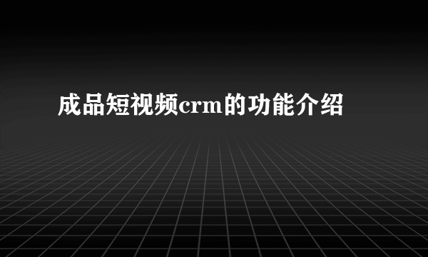成品短视频crm的功能介绍