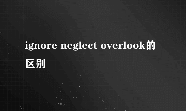 ignore neglect overlook的区别