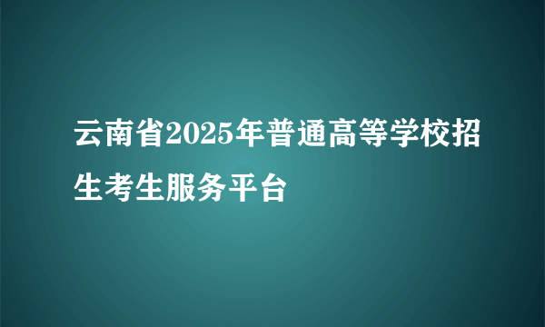 云南省2025年普通高等学校招生考生服务平台