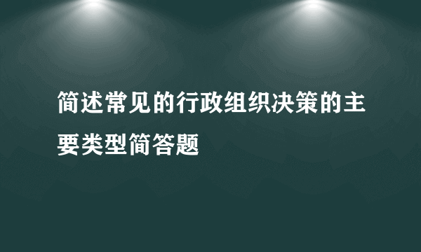 简述常见的行政组织决策的主要类型简答题