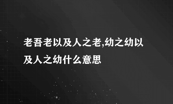 老吾老以及人之老,幼之幼以及人之幼什么意思