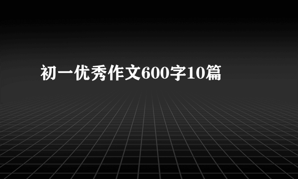 初一优秀作文600字10篇
