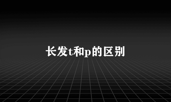 长发t和p的区别