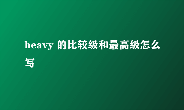 heavy 的比较级和最高级怎么写