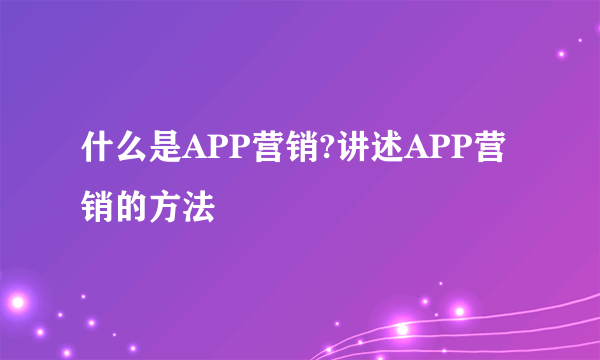 什么是APP营销?讲述APP营销的方法