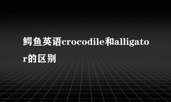 鳄鱼英语crocodile和alligator的区别