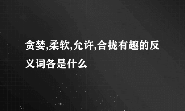 贪婪,柔软,允许,合拢有趣的反义词各是什么