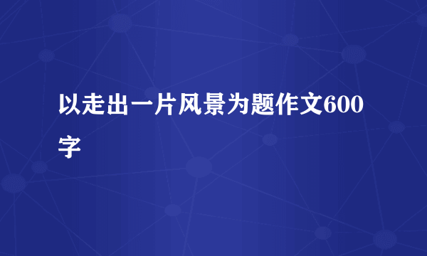 以走出一片风景为题作文600字
