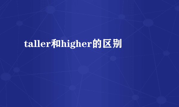 taller和higher的区别