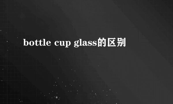 bottle cup glass的区别