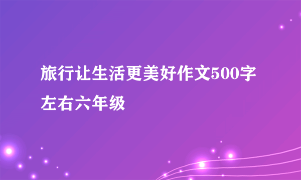 旅行让生活更美好作文500字左右六年级