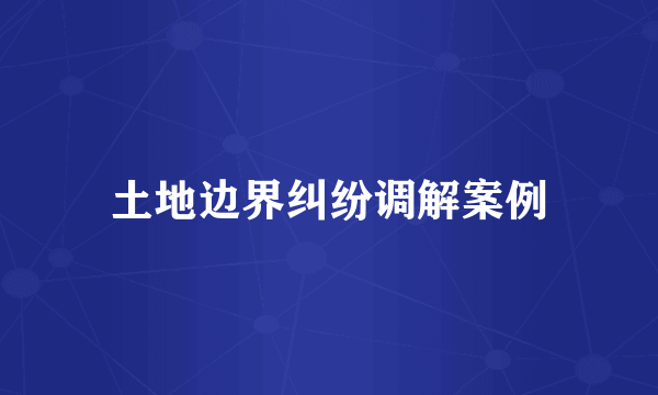 土地边界纠纷调解案例