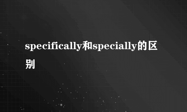 specifically和specially的区别