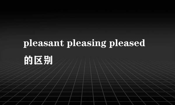 pleasant pleasing pleased的区别