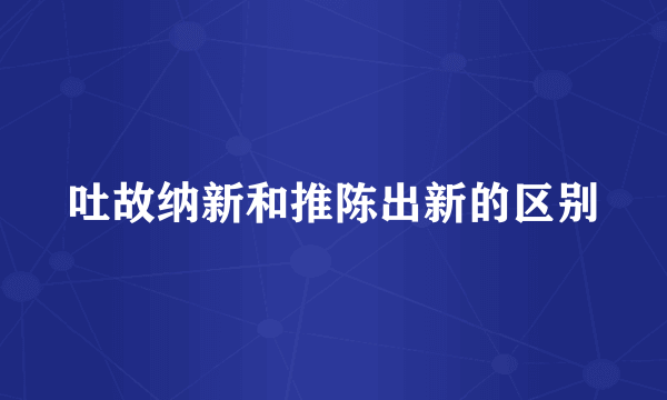 吐故纳新和推陈出新的区别
