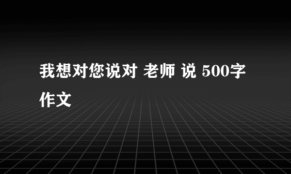 我想对您说对 老师 说 500字作文