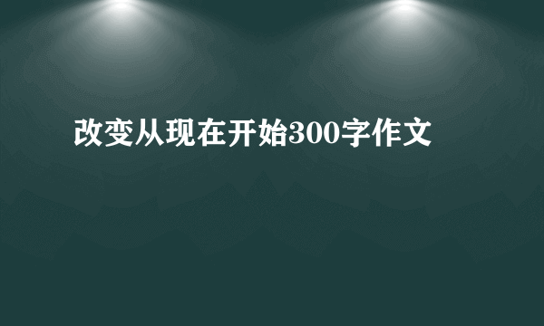 改变从现在开始300字作文