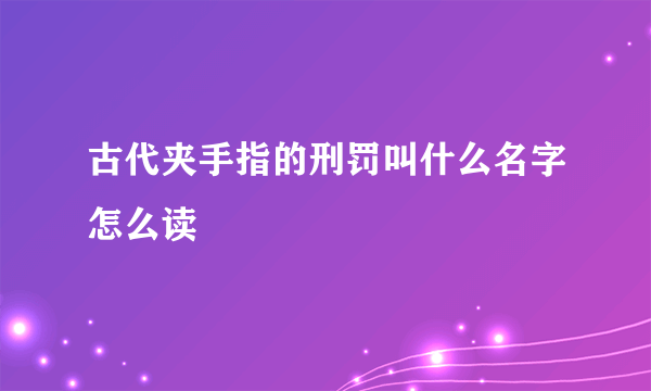 古代夹手指的刑罚叫什么名字怎么读