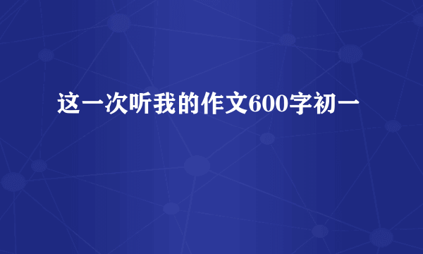 这一次听我的作文600字初一