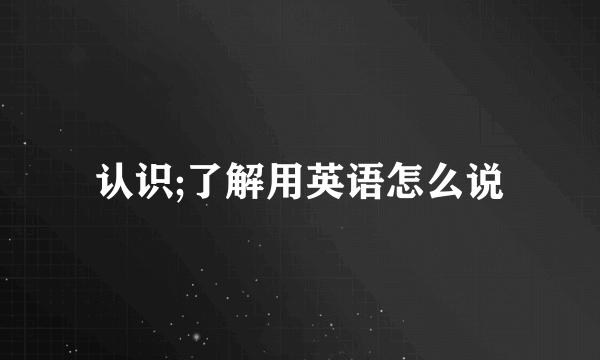 认识;了解用英语怎么说