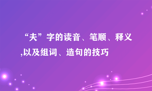“夫”字的读音、笔顺、释义,以及组词、造句的技巧