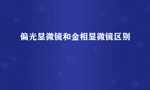 偏光显微镜和金相显微镜区别