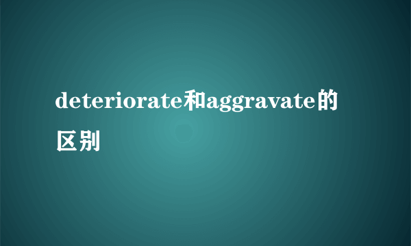 deteriorate和aggravate的区别