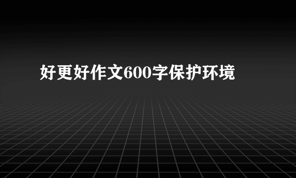 好更好作文600字保护环境
