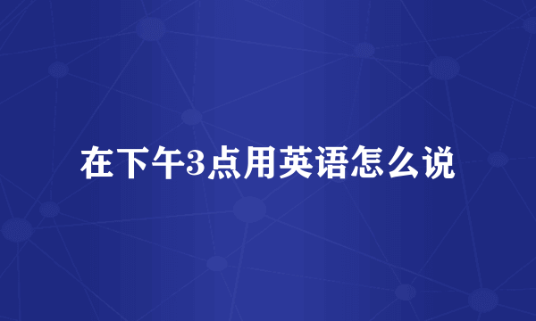 在下午3点用英语怎么说