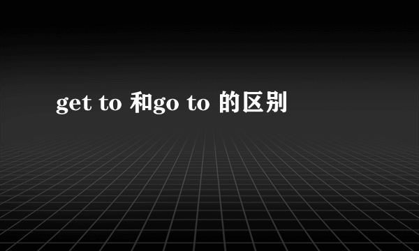 get to 和go to 的区别