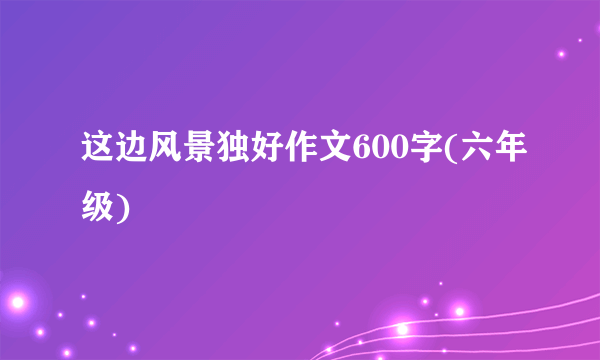这边风景独好作文600字(六年级)